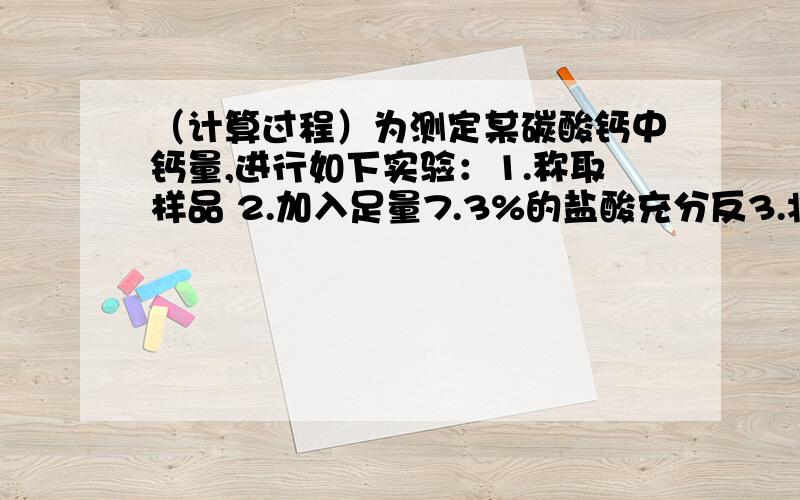 （计算过程）为测定某碳酸钙中钙量,进行如下实验：1.称取样品 2.加入足量7.3%的盐酸充分反3.将所生成得全部气体除杂干燥后,通入100gNaOH浓溶液反应后溶液总质量为102.2g 求：1.样品中CaCO3的