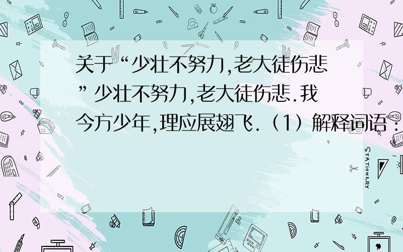 关于“少壮不努力,老大徒伤悲”少壮不努力,老大徒伤悲.我今方少年,理应展翅飞.（1）解释词语：少壮：（ ） 方：（ ） 老大：（ ）（2）前两句的意思是：（ ）