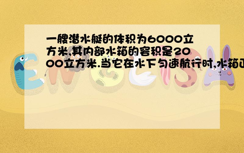 一艘潜水艇的体积为6000立方米,其内部水箱的容积是2000立方米.当它在水下匀速航行时,水箱正好灌满水,这时潜水艇受到的浮力是多少?当潜水艇排完水箱中水时,潜水艇匀速航行时受到的浮力