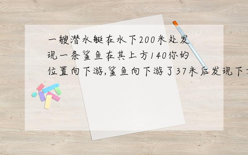 一艘潜水艇在水下200米处发现一条鲨鱼在其上方140你的位置向下游,鲨鱼向下游了37米后发现下方有猎物,此时猎物也发现了鲨鱼.猎物立刻逃跑,在向下游14米后被鲨鱼追上,那么,当鲨鱼追上猎物