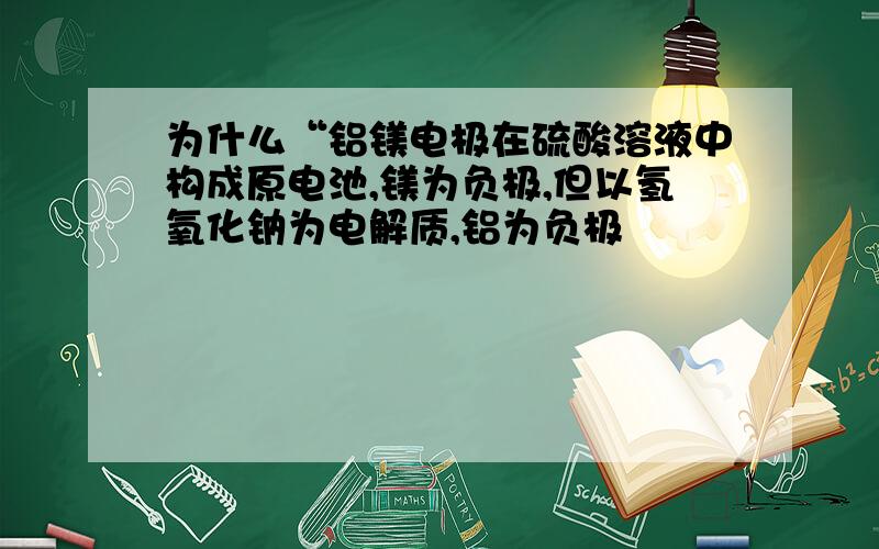 为什么“铝镁电极在硫酸溶液中构成原电池,镁为负极,但以氢氧化钠为电解质,铝为负极