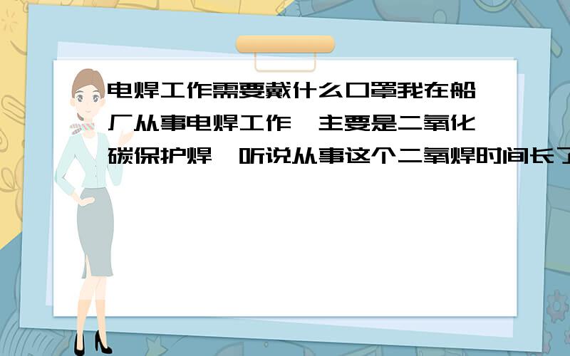 电焊工作需要戴什么口罩我在船厂从事电焊工作,主要是二氧化碳保护焊,听说从事这个二氧焊时间长了,对身体有很大的影响,可以使未婚的男子没有生育能力,可是为了挣钱,没办法呀,所以想问