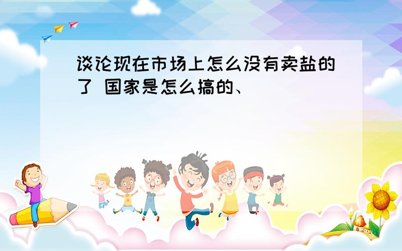 谈论现在市场上怎么没有卖盐的了 国家是怎么搞的、