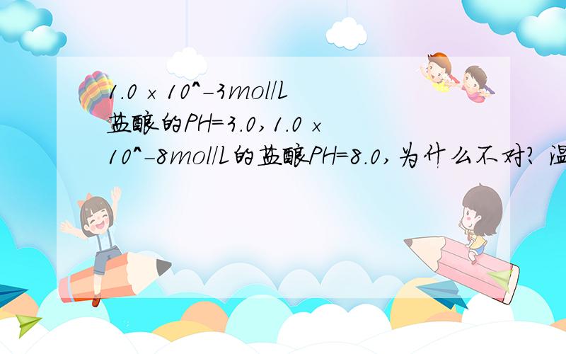 1.0×10^-3mol/L盐酸的PH=3.0,1.0×10^-8mol/L的盐酸PH=8.0,为什么不对? 温度不是也有关吗?难道不可以改变温度使1.0×10^-8mol/L的盐酸PH=8.0成立吗?个人认为，一楼的回答有不当之处：   比如：当T=100摄氏