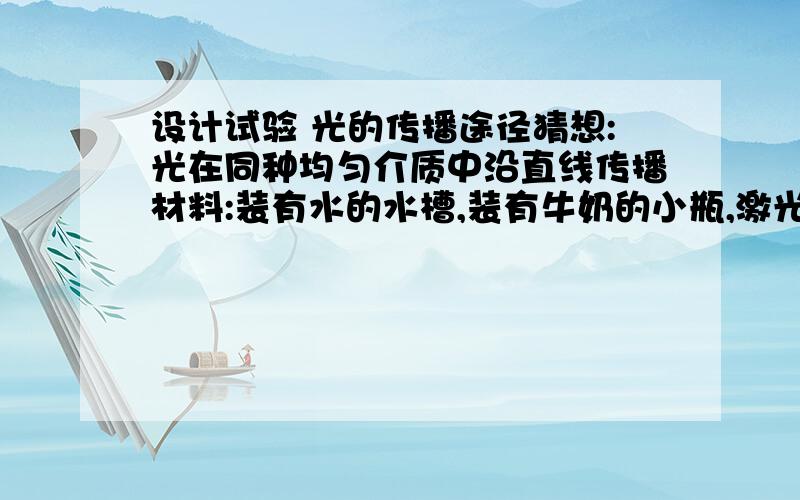 设计试验 光的传播途径猜想:光在同种均匀介质中沿直线传播材料:装有水的水槽,装有牛奶的小瓶,激光笔一支