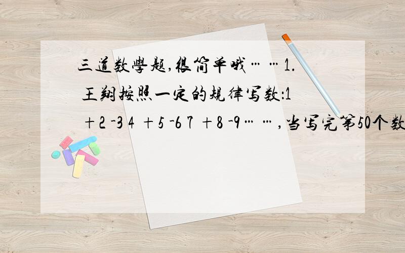 三道数学题,很简单哦……1. 王翔按照一定的规律写数：1 +2 -3 4 +5 -6 7 +8 -9……,当写完第50个数时,他停了下来.他写的数中一共有（   ）个正数,（   )个负数2.把一个正方形的一边减少10%,另一边