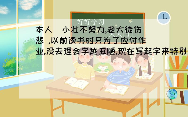 本人  小壮不努力,老大徒伤悲 .以前读书时只为了应付作业,没去理会字迹丑陋.现在写起字来特别难看.想想,真后悔当初没认真去写.现在想求助各位路过的大哥哥,大姐姐.现在练字,应该从何练