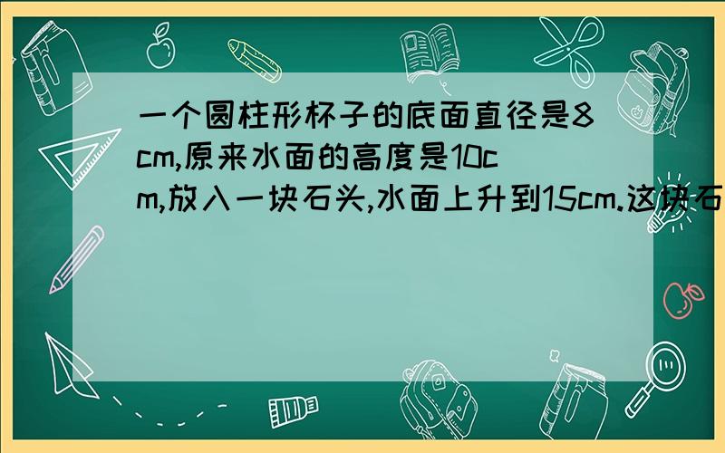 一个圆柱形杯子的底面直径是8cm,原来水面的高度是10cm,放入一块石头,水面上升到15cm.这块石头的体积是多少