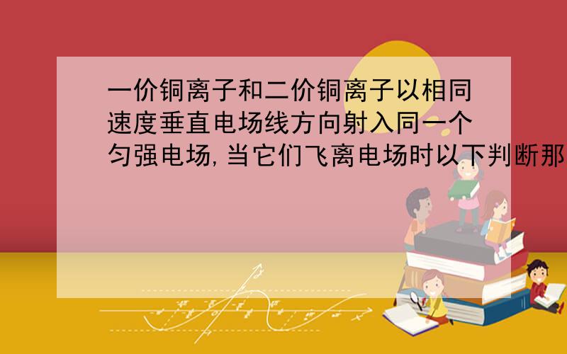 一价铜离子和二价铜离子以相同速度垂直电场线方向射入同一个匀强电场,当它们飞离电场时以下判断那些正确.一价铜离子和二价铜离子以相同速度垂直电场线方向射入同一个匀强电场,当它