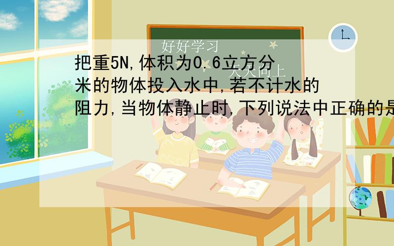 把重5N,体积为0.6立方分米的物体投入水中,若不计水的阻力,当物体静止时,下列说法中正确的是(理由要详细)A.物体上浮,F浮=6N B.物体悬浮,F浮=15NC.物体漂浮,F浮=5N D.物体下沉,F浮=6N我根据公式F浮