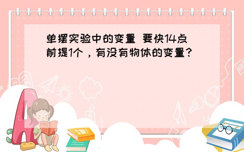 单摆实验中的变量 要快14点前提1个，有没有物体的变量？