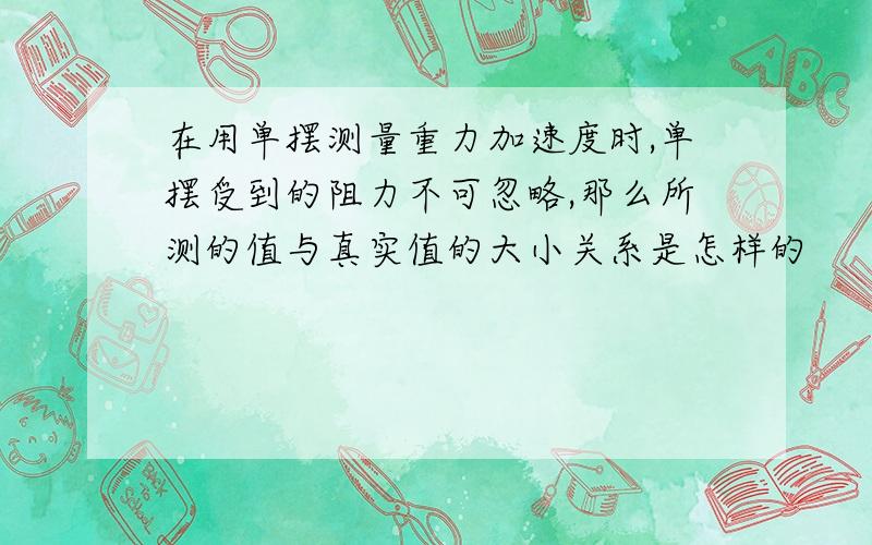 在用单摆测量重力加速度时,单摆受到的阻力不可忽略,那么所测的值与真实值的大小关系是怎样的