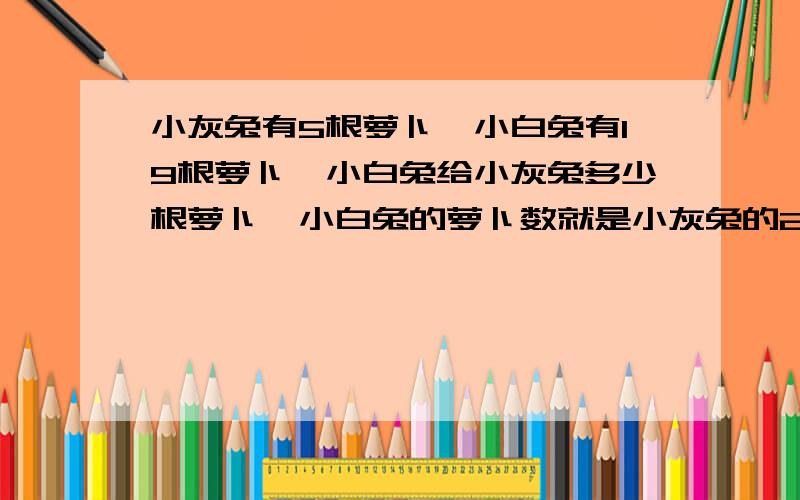 小灰兔有5根萝卜,小白兔有19根萝卜,小白兔给小灰兔多少根萝卜,小白兔的萝卜数就是小灰兔的2倍?