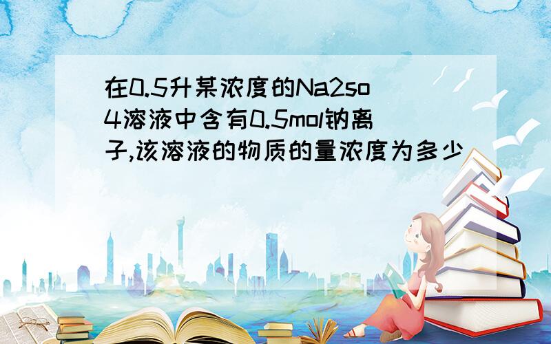 在0.5升某浓度的Na2so4溶液中含有0.5mol钠离子,该溶液的物质的量浓度为多少