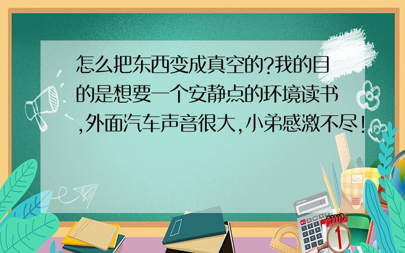 怎么把东西变成真空的?我的目的是想要一个安静点的环境读书,外面汽车声音很大,小弟感激不尽!