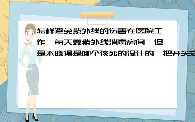 怎样避免紫外线的伤害在医院工作,每天要紫外线消毒房间,但是不晓得是哪个该死的设计的,把开关安装到屋中间的,每次开和关都要照射到我,怎么办怎么办,有什么大的危害吗