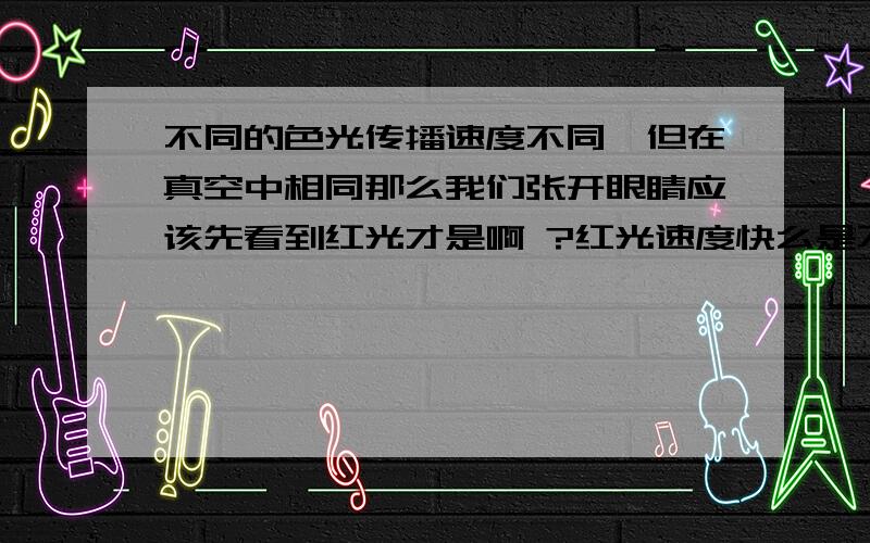 不同的色光传播速度不同,但在真空中相同那么我们张开眼睛应该先看到红光才是啊 ?红光速度快么是不是