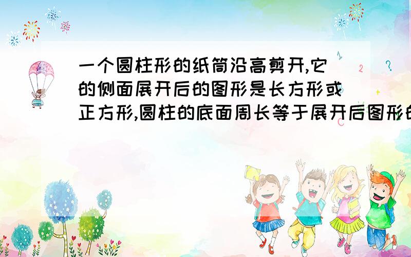 一个圆柱形的纸筒沿高剪开,它的侧面展开后的图形是长方形或正方形,圆柱的底面周长等于展开后图形的（）,高等于展开后图形的（）.