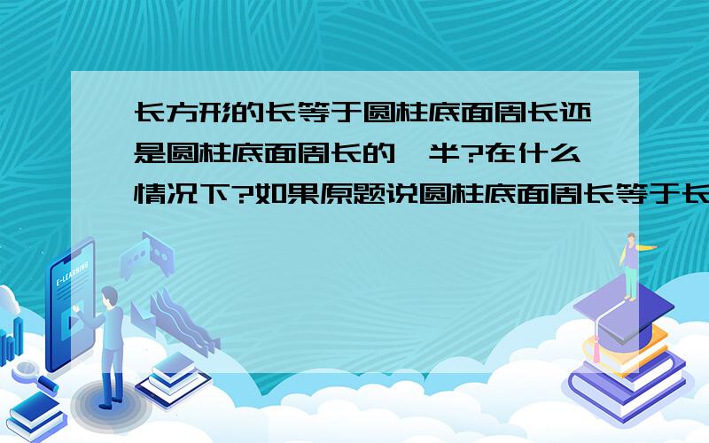 长方形的长等于圆柱底面周长还是圆柱底面周长的一半?在什么情况下?如果原题说圆柱底面周长等于长方形的（）该填哪个答案?