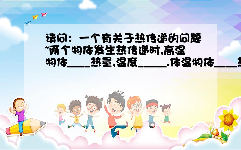 请问：一个有关于热传递的问题~两个物体发生热传递时,高温物体____热量,温度_____.体温物体____热量,温度_____.为什么呢?