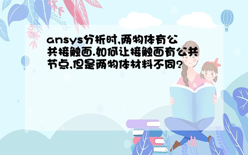 ansys分析时,两物体有公共接触面.如何让接触面有公共节点,但是两物体材料不同?