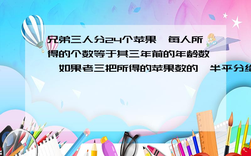 兄弟三人分24个苹果,每人所得的个数等于其三年前的年龄数,如果老三把所得的苹果数的一半平分给老大和老二,然后老二再把现有苹果数的一半平分给老大和老三,最后老大再把现有苹果数的