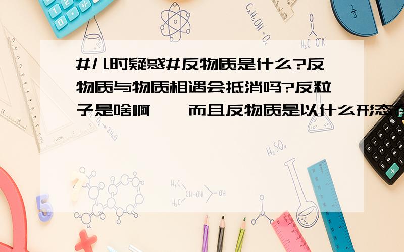 #儿时疑惑#反物质是什么?反物质与物质相遇会抵消吗?反粒子是啥啊……而且反物质是以什么形态存在的啊，和虚无有什么区别？