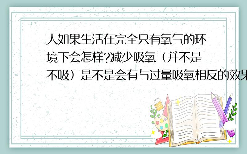 人如果生活在完全只有氧气的环境下会怎样?减少吸氧（并不是不吸）是不是会有与过量吸氧相反的效果呢？