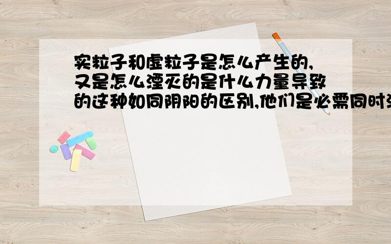 实粒子和虚粒子是怎么产生的,又是怎么湮灭的是什么力量导致的这种如同阴阳的区别,他们是必需同时湮灭的吗?两者之间是否能产生第三物质,另一颗实粒子或虚粒子