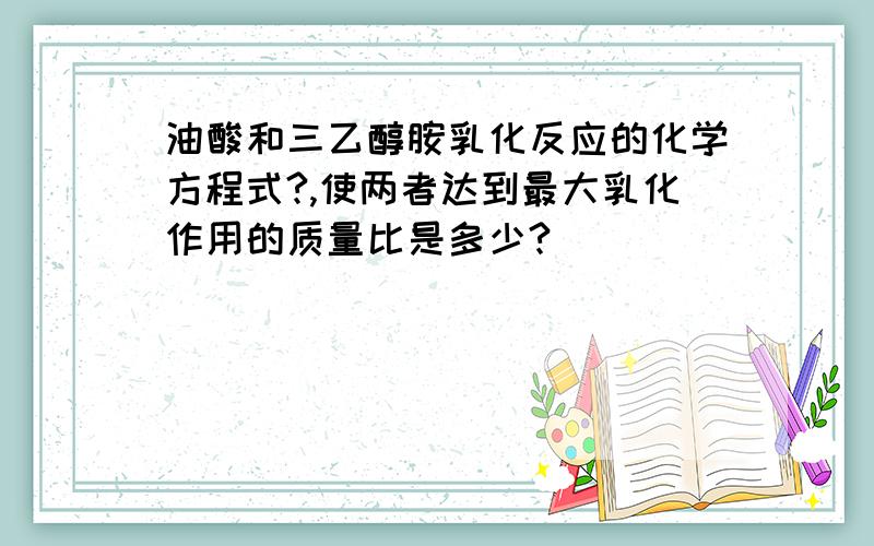 油酸和三乙醇胺乳化反应的化学方程式?,使两者达到最大乳化作用的质量比是多少?