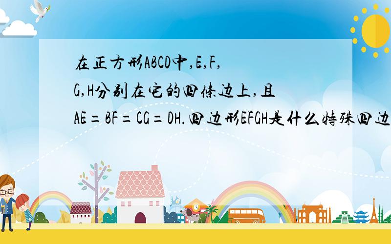 在正方形ABCD中,E,F,G,H分别在它的四条边上,且AE=BF=CG=DH.四边形EFGH是什么特殊四边形,你是如何判断的?麻烦把理由写好、因为.所以.最好把定理也写上.