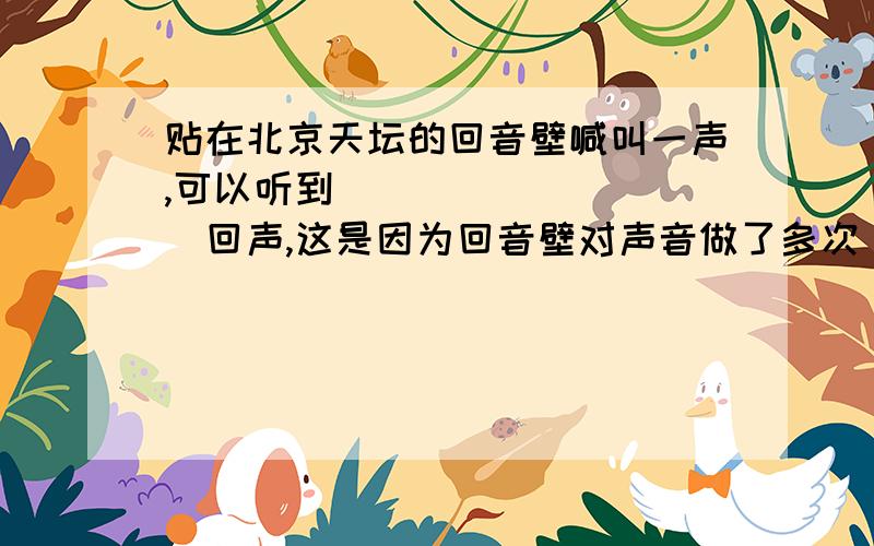 贴在北京天坛的回音壁喊叫一声,可以听到__________回声,这是因为回音壁对声音做了多次__________.