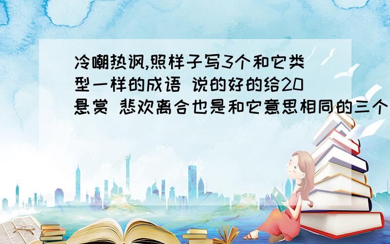 冷嘲热讽,照样子写3个和它类型一样的成语 说的好的给20悬赏 悲欢离合也是和它意思相同的三个 注意是成语快,我今天就要要