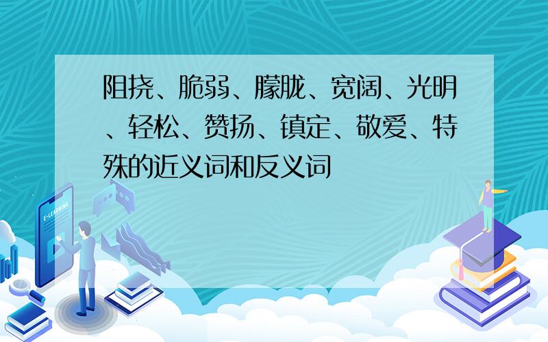 阻挠、脆弱、朦胧、宽阔、光明、轻松、赞扬、镇定、敬爱、特殊的近义词和反义词