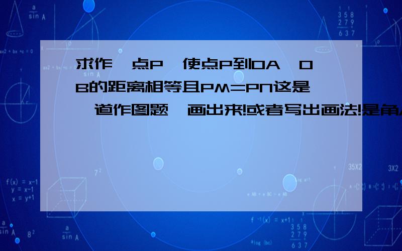 求作一点P,使点P到OA,OB的距离相等且PM=PN这是一道作图题,画出来!或者写出画法!是角AOB，然后点M和点N分别在角AOB外内