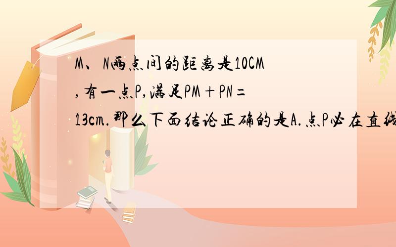 M、N两点间的距离是10CM,有一点P,满足PM+PN=13cm.那么下面结论正确的是A.点P必在直线MN上B.点P必在直线MN外C.点P可能在直线MN上,也可能在直线MN外D.以上说法均不对