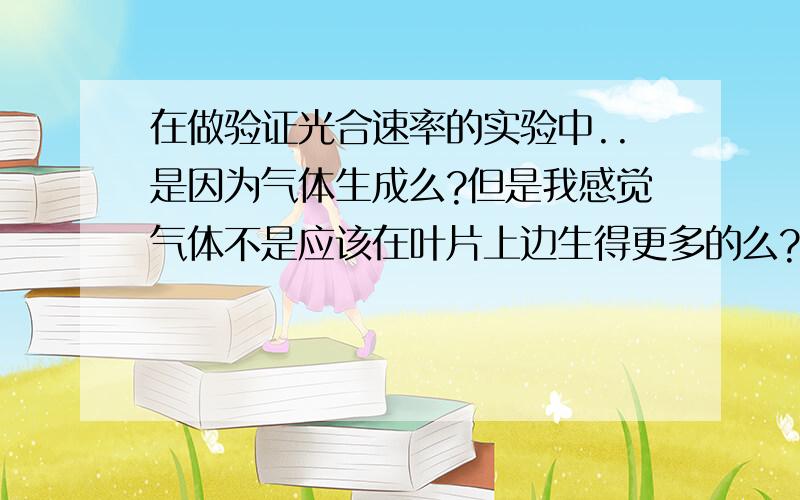 在做验证光合速率的实验中..是因为气体生成么?但是我感觉气体不是应该在叶片上边生得更多的么?怎么倒是上浮而不是下沉呢?