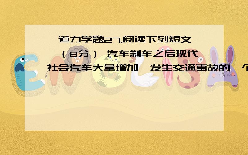 一道力学题27.阅读下列短文,（8分） 汽车刹车之后现代社会汽车大量增加,发生交通事故的一个重要原因是遇到意外情况时,车不能立即停止.司机从看到情况到肌肉动作操作制动器来刹车需要