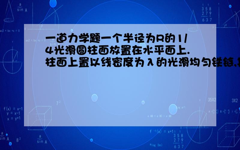 一道力学题一个半径为R的1/4光滑圆柱面放置在水平面上.柱面上置以线密度为λ的光滑均匀铁链,其一端固定在柱面顶端A,另一端恰与水平面相切,试求铁链A端所受拉力以及均匀铁链的重心位置.