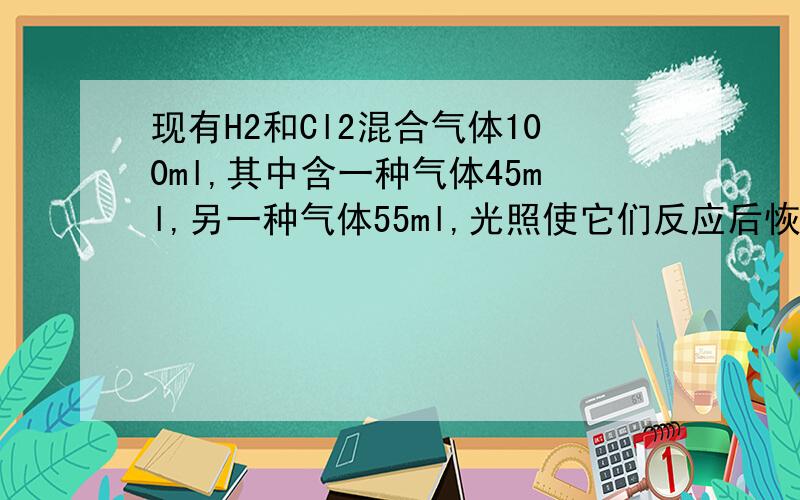 现有H2和Cl2混合气体100ml,其中含一种气体45ml,另一种气体55ml,光照使它们反应后恢复原状,问气体体积为并为了证明反应后气体中H2还是CL2有剩余,使气体通过10ml的水,并使剩余气体干燥后恢复到