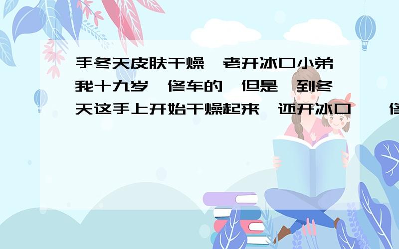 手冬天皮肤干燥,老开冰口小弟我十九岁,修车的,但是一到冬天这手上开始干燥起来,还开冰口,一修了车手上染得满手的朹油,点都不好洗,现在的看上去跟一个八十岁老头的手一样,难看死了,烦