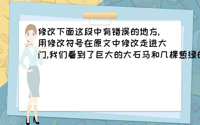 修改下面这段中有错误的地方,用修改符号在原文中修改走进大门,我们看到了巨大的大石马和几棵葱绿的树林.院中有一尊项羽的古像.他穿一件铁甲和一顶头盔,腰间佩带一把宝剑,看起来十分