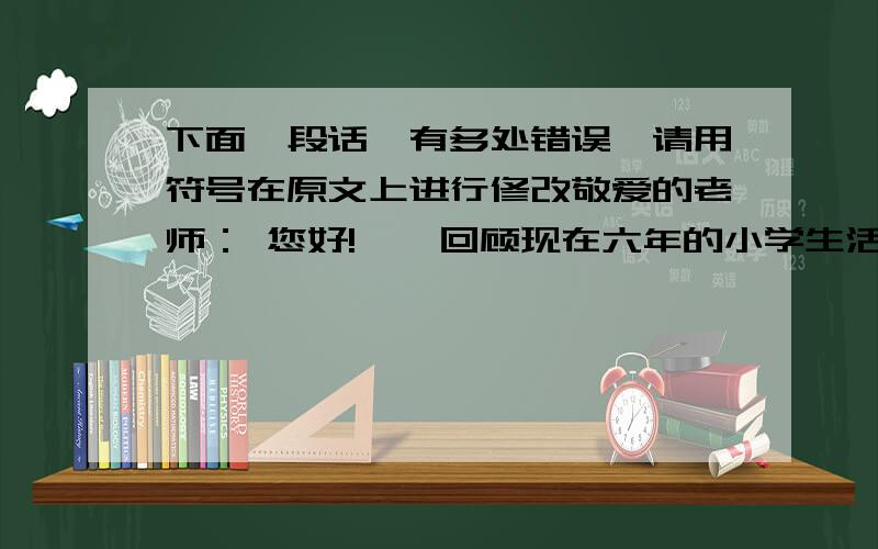 下面一段话,有多处错误,请用符号在原文上进行修改敬爱的老师： 您好!    回顾现在六年的小学生活,充满了感激之情.是您,向我们传授了各种知识,是您,带领我们进行各种兴趣小组；是您,教