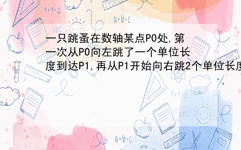 一只跳蚤在数轴某点P0处,第一次从P0向左跳了一个单位长度到达P1,再从P1开始向右跳2个单位长度,再从一只跳蚤在数轴某点P0处,第一次从P0向左跳了一个单位长度到达P1,再从P1开始向右跳2个单