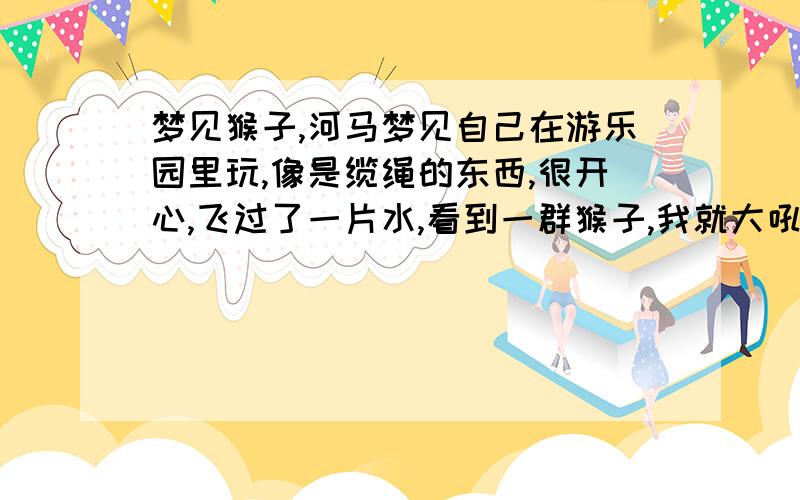 梦见猴子,河马梦见自己在游乐园里玩,像是缆绳的东西,很开心,飞过了一片水,看到一群猴子,我就大吼一声吓他们,把他们吓一跳~然后看到2只大河马,很大,期中一只也被我吓到了,我的缆绳又卡