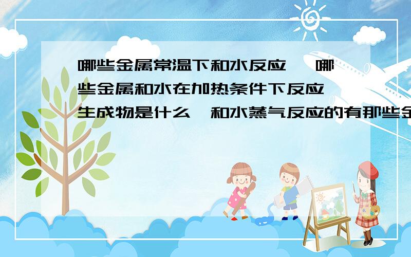 哪些金属常温下和水反应 ,哪些金属和水在加热条件下反应,生成物是什么,和水蒸气反应的有那些金属单质