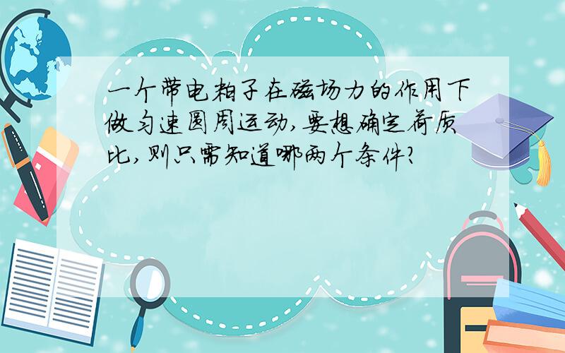 一个带电粒子在磁场力的作用下做匀速圆周运动,要想确定荷质比,则只需知道哪两个条件?