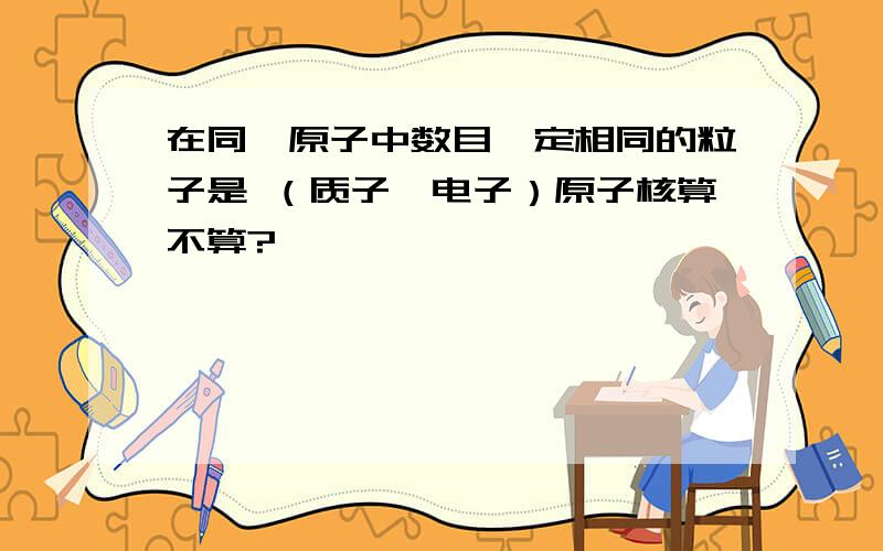 在同一原子中数目一定相同的粒子是 （质子,电子）原子核算不算?