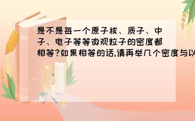 是不是每一个原子核、质子、中子、电子等等微观粒子的密度都相等?如果相等的话,请再举几个密度与以上例子相等的粒子.可以的话求一下密度.重赏.