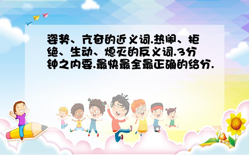 姿势、亢奋的近义词.热闹、拒绝、生动、熄灭的反义词.3分钟之内要.最快最全最正确的给分.